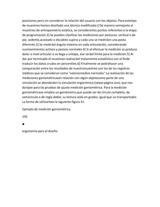 posiciones pero sin considerar la relación del usuario con los objetos. Para estetipo
de muestreo hemos diseñado una técnica modificada:i] De manera semejante al
muestreo de antropometría estática, se consideranlos puntos referentes a la etapa
de programación.2] Se pueden clasificar las mediciones por posturas: vertical o de
pie, sedente,acostado o decúbito supino y cada una se mediráen una posta
diferente.3] Se mediráel ángulo máximo en cada articulación, considerando
susmovimientos activos y pasivos normales.4] Si al efectuar la medición se produce
dolor a nivel articular o se llega a untope, ése seráel límite para la medición.5] Al
dar por terminado el muestreo realizaráel tratamiento estadístico con el finde
traducir los datos crudos en percentiles.6] Finalmente se podráhacer una
comparación entre los resultados de nuestromuestreo con los de los registros
médicos que se consideran como "valoresmedios normales".La realización de las
mediciones goniométricasen relación con algún objetocomo parte de una
simulación se abordaráen la simulación ergonómica (véase página zoo), que nos
darápie para las pruebas de ajuste.medición goniométrica. Para la medición
goniométricase emplea un goniómetro,que puede ser de círculo completo, de
semicírculo o de regla doble; su lectura seda en grados, igual que un transportador.
La forma de utilizarloes la siguiente:figura 51.

Ejemplo de medición goniométrica.

192

■

ergonomía para el diseño
 