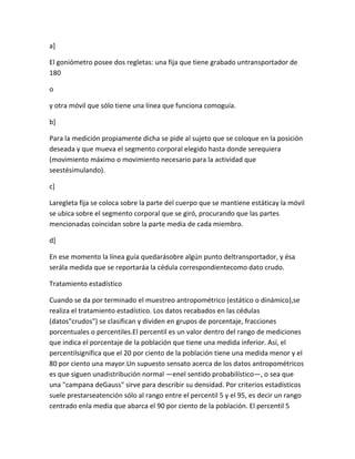 a]

El goniómetro posee dos regletas: una fija que tiene grabado untransportador de
180

o

y otra móvil que sólo tiene una línea que funciona comoguía.

b]

Para la medición propiamente dicha se pide al sujeto que se coloque en la posición
deseada y que mueva el segmento corporal elegido hasta donde serequiera
(movimiento máximo o movimiento necesario para la actividad que
seestésimulando).

c]

Laregleta fija se coloca sobre la parte del cuerpo que se mantiene estáticay la móvil
se ubica sobre el segmento corporal que se giró, procurando que las partes
mencionadas coincidan sobre la parte media de cada miembro.

d]

En ese momento la línea guía quedarásobre algún punto deltransportador, y ésa
serála medida que se reportaráa la cédula correspondientecomo dato crudo.

Tratamiento estadístico

Cuando se da por terminado el muestreo antropométrico (estático o dinámico),se
realiza el tratamiento estadístico. Los datos recabados en las cédulas
(datos"crudos") se clasifican y dividen en grupos de porcentaje, fracciones
porcentuales o percentiles.El percentil es un valor dentro del rango de mediciones
que indica el porcentaje de la población que tiene una medida inferior. Así, el
percentilsignifica que el 20 por ciento de la población tiene una medida menor y el
80 por ciento una mayor.Un supuesto sensato acerca de los datos antropométricos
es que siguen unadistribución normal —enel sentido probabilístico—, o sea que
una "campana deGauss" sirve para describir su densidad. Por criterios estadísticos
suele prestarseatención sólo al rango entre el percentil 5 y el 95, es decir un rango
centrado enla media que abarca el 90 por ciento de la población. El percentil 5
 