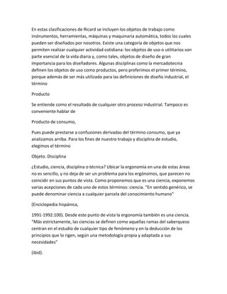 En estas clasificaciones de Ricard se incluyen los objetos de trabajo como
instrumentos, herramientas, máquinas y maquinaria automática, todos los cuales
pueden ser diseñados por nosotros. Existe una categoría de objetos que nos
permiten realizar cualquier actividad cotidiana: los objetos de uso o utilitarios son
parte esencial de la vida diaria y, como tales, objetos de diseño de gran
importancia para los diseñadores. Algunas disciplinas como la mercadotecnia
definen los objetos de uso como productos, pero preferimos el primer término,
porque además de ser más utilizado para las definiciones de diseño industrial, el
término

Producto

Se entiende como el resultado de cualquier otro proceso industrial. Tampoco es
conveniente hablar de

Producto de consumo,

Pues puede prestarse a confusiones derivadas del término consumo, que ya
analizamos arriba. Para los fines de nuestro trabajo y disciplina de estudio,
elegimos el término

Objeto. Disciplina

¿Estudio, ciencia, disciplina o técnica? Ubicar la ergonomía en una de estas áreas
no es sencillo, y no deja de ser un problema para los ergónomos, que parecen no
coincidir en sus puntos de vista. Como proponemos que es una ciencia, exponemos
varias acepciones de cada uno de estos términos: ciencia. "En sentido genérico, se
puede denominar ciencia a cualquier parcela del conocimiento humano"

(Enciclopedia hispánica,

1991-1992:100). Desde este punto de vista la ergonomía también es una ciencia.
“Más estrictamente, las ciencias se definen como aquellas ramas del saberqueso
centran en el estudio de cualquier tipo de fenómeno y en la deducción de los
principios que lo rigen, según una metodología propia y adaptada a sus
necesidades"

(ibid).
 