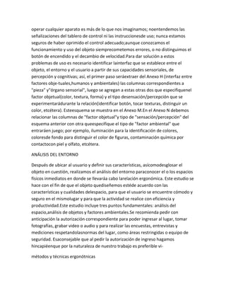 operar cualquier aparato es más de lo que nos imaginamos; noentendemos las
señalizaciones del tablero de control ni las instruccionesde uso; nunca estamos
seguros de haber oprimido el control adecuado;aunque conozcamos el
funcionamiento y uso del objeto siemprecometemos errores, o no distinguimos el
botón de encendido y el decambio de velocidad.Para dar solución a estos
problemas de uso es necesario identificar lainterfaz que se establece entre el
objeto, el entorno y el usuario a partir de sus capacidades sensoriales, de
percepción y cognitivas; así, el primer paso seráextraer del Anexo H (interfaz entre
factores obje-tuales,humanos y ambientales) las columnas correspondientes a
"pieza" y"órgano sensorial", luego se agregan a estas otras dos que especifiquenel
factor objetual(color, textura, forma) y el tipo desensación/percepción que se
experimentarádurante la relación(identificar botón, tocar texturas, distinguir un
color, etcétera). Esteesquema se muestra en el Anexo M.En el Anexo N debemos
relacionar las columnas de "factor objetual"y tipo de "sensación/percepción" del
esquema anterior con otra queespecifique el tipo de "factor ambiental" que
entraráen juego; por ejemplo, iluminación para la identificación de colores,
coloresde fondo para distinguir el color de figuras, contaminación química por
contactocon piel y olfato, etcétera.

ANÁLISIS DEL ENTORNO

Después de ubicar al usuario y definir sus características, asícomodesglosar el
objeto en cuestión, realizamos el análisis del entorno paraconocer el o los espacios
físicos inmediatos en donde se llevaráa cabo larelación ergonómica. Este estudio se
hace con el fin de que el objeto quediseñemos estéde acuerdo con las
características y cualidades delespacio, para que el usuario se encuentre cómodo y
seguro en el mismolugar y para que la actividad se realice con eficiencia y
productividad.Este estudio incluye tres puntos fundamentales: análisis del
espacio,análisis de objetos y factores ambientales.Se recomienda pedir con
anticipación la autorización correspondiente para poder ingresar al lugar, tomar
fotografías, grabar video o audio y para realizar las encuestas, entrevistas y
mediciones respetandolasnormas del lugar, como áreas restringidas o equipo de
seguridad. Esaconsejable que al pedir la autorización de ingreso hagamos
hincapiéenque por la naturaleza de nuestro trabajo es preferible vi-

métodos y técnicas ergonótnicas
 