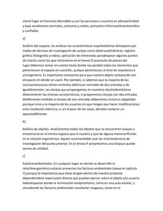 sitarel lugar en horarios laborables y con las personas o usuarios en plenaactividad
y bajo condiciones normales, comunes y reales; asínuestra informaciónseráverídica
y confiable.

a]

Análisis del espacio. Se analizan las características arquitectónicas delespacio por
medio de técnicas de investigación de campo como observacióndirecta, registro
gráfico (fotografía y video), aplicación de entrevistas paradespejar algunos puntos
de interés como los que mostramos en el Anexo O yconsulta de planos del
lugar.Debemos tomar en cuenta hasta donde sea posible todos los elementos que
pertenezcan al espacio en cuestión, aunque pertenezcan al área de arquitectura
y/oingeniería. Es importante conocerlos para que nuestro objeto estéacorde con
elespacio en donde se usará. Por ejemplo, si sabemos que la mayoría de las
cocinasmexicanas tienen enchufes eléctricos normales de dos entradas y de
igualdimensión, las clavijas que propongamos en nuestros electrodomésticos
deberántener las mismas características; si proponemos clavijas con dos entradas
dediferentes medidas o clavijas de tres entradas deberemos incluirun adaptador
paraque sirva a la mayoría de los usuarios sin que tengan que hacer modificaciones
enla instalación eléctrica, o, en el peor de los casos, decidan comprar un
aparatodiferente.

b]

Análisis de objetos. Analizaremos todos los objetos que se encuentren ovayan a
encontrarse en el mismo espacio que el nuestro y que de alguna manerainfluirán
en la relación ergonómica. Aquíes recomendable usar las mismastécnicas de
investigación del punto anterior. En el Anexo P presentamos una listaque puede
sernos de utilidad.

c]

Eactoresambientales. En cualquier lugar en donde se desarrolle la
relaciónergonómica estarán presentes los factores ambientales (véase el capítulo
7),aunque la importancia que éstos tengan dentro de nuestro proyecto
dependerádela repercusión directa que puedan ejercer sobre el objeto y/o usuario.
Habráespacios donde la iluminación seráprioritaria, como en una aula escolar, y
otrosdonde los factores ambientales resultarán riesgosos, como en el
 