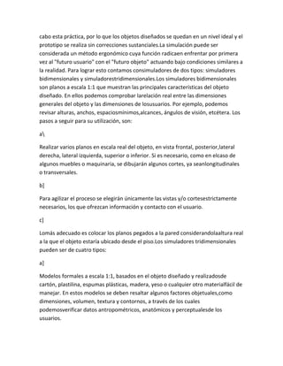 cabo esta práctica, por lo que los objetos diseñados se quedan en un nivel ideal y el
prototipo se realiza sin correcciones sustanciales.La simulación puede ser
considerada un método ergonómico cuya función radicaen enfrentar por primera
vez al "futuro usuario" con el "futuro objeto" actuando bajo condiciones similares a
la realidad. Para lograr esto contamos consimuladores de dos tipos: simuladores
bidimensionales y simuladorestridimensionales.Los simuladores bidimensionales
son planos a escala 1:1 que muestran las principales características del objeto
diseñado. En ellos podemos comprobar larelación real entre las dimensiones
generales del objeto y las dimensiones de losusuarios. Por ejemplo, podemos
revisar alturas, anchos, espaciosmínimos,alcances, ángulos de visión, etcétera. Los
pasos a seguir para su utilización, son:

a

Realizar varios planos en escala real del objeto, en vista frontal, posterior,lateral
derecha, lateral izquierda, superior o inferior. Si es necesario, como en elcaso de
algunos muebles o maquinaria, se dibujarán algunos cortes, ya seanlongitudinales
o transversales.

b]

Para agilizar el proceso se elegirán únicamente las vistas y/o cortesestrictamente
necesarios, los que ofrezcan información y contacto con el usuario.

c]

Lomás adecuado es colocar los planos pegados a la pared considerandolaaltura real
a la que el objeto estaría ubicado desde el piso.Los simuladores tridimensionales
pueden ser de cuatro tipos:

a]

Modelos formales a escala 1:1, basados en el objeto diseñado y realizadosde
cartón, plastilina, espumas plásticas, madera, yeso o cualquier otro materialfácil de
manejar. En estos modelos se deben resaltar algunos factores objetuales,como
dimensiones, volumen, textura y contornos, a través de los cuales
podemosverificar datos antropométricos, anatómicos y perceptualesde los
usuarios.
 