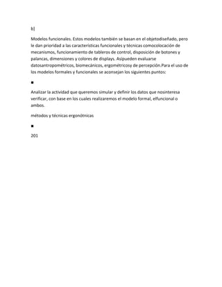 b]

Modelos funcionales. Estos modelos también se basan en el objetodiseñado, pero
le dan prioridad a las características funcionales y técnicas comocolocación de
mecanismos, funcionamiento de tableros de control, disposición de botones y
palancas, dimensiones y colores de displays. Asípueden evaluarse
datosantropométricos, biomecánicos, ergométricosy de percepción.Para el uso de
los modelos formales y funcionales se aconsejan los siguientes puntos:

■

Analizar la actividad que queremos simular y definir los datos que nosinteresa
verificar, con base en los cuales realizaremos el modelo formal, elfuncional o
ambos.

métodos y técnicas ergonótnicas

■

201
 