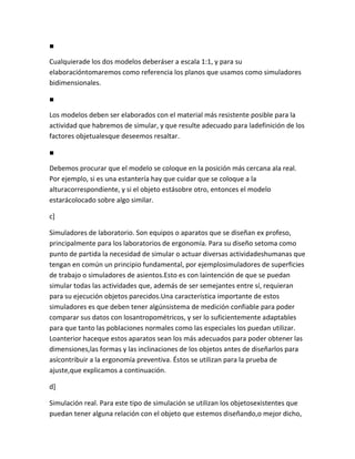 ■

Cualquierade los dos modelos deberáser a escala 1:1, y para su
elaboracióntomaremos como referencia los planos que usamos como simuladores
bidimensionales.

■

Los modelos deben ser elaborados con el material más resistente posible para la
actividad que habremos de simular, y que resulte adecuado para ladefinición de los
factores objetualesque deseemos resaltar.

■

Debemos procurar que el modelo se coloque en la posición más cercana ala real.
Por ejemplo, si es una estantería hay que cuidar que se coloque a la
alturacorrespondiente, y si el objeto estásobre otro, entonces el modelo
estarácolocado sobre algo similar.

c]

Simuladores de laboratorio. Son equipos o aparatos que se diseñan ex profeso,
principalmente para los laboratorios de ergonomía. Para su diseño setoma como
punto de partida la necesidad de simular o actuar diversas actividadeshumanas que
tengan en común un principio fundamental, por ejemplosimuladores de superficies
de trabajo o simuladores de asientos.Esto es con laintención de que se puedan
simular todas las actividades que, además de ser semejantes entre sí, requieran
para su ejecución objetos parecidos.Una característica importante de estos
simuladores es que deben tener algúnsistema de medición confiable para poder
comparar sus datos con losantropométricos, y ser lo suficientemente adaptables
para que tanto las poblaciones normales como las especiales los puedan utilizar.
Loanterior haceque estos aparatos sean los más adecuados para poder obtener las
dimensiones,las formas y las inclinaciones de los objetos antes de diseñarlos para
asícontribuir a la ergonomía preventiva. Éstos se utilizan para la prueba de
ajuste,que explicamos a continuación.

d]

Simulación real. Para este tipo de simulación se utilizan los objetosexistentes que
puedan tener alguna relación con el objeto que estemos diseñando,o mejor dicho,
 