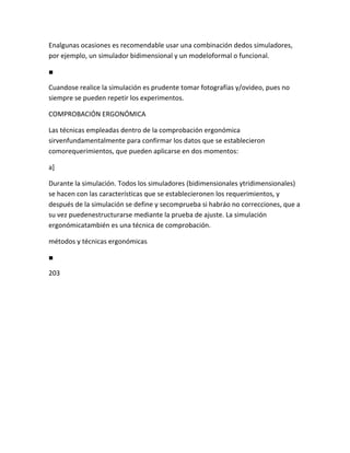 Enalgunas ocasiones es recomendable usar una combinación dedos simuladores,
por ejemplo, un simulador bidimensional y un modeloformal o funcional.

■

Cuandose realice la simulación es prudente tomar fotografías y/ovideo, pues no
siempre se pueden repetir los experimentos.

COMPROBACIÓN ERGONÓMICA

Las técnicas empleadas dentro de la comprobación ergonómica
sirvenfundamentalmente para confirmar los datos que se establecieron
comorequerimientos, que pueden aplicarse en dos momentos:

a]

Durante la simulación. Todos los simuladores (bidimensionales ytridimensionales)
se hacen con las características que se establecieronen los requerimientos, y
después de la simulación se define y secomprueba si habráo no correcciones, que a
su vez puedenestructurarse mediante la prueba de ajuste. La simulación
ergonómicatambién es una técnica de comprobación.

métodos y técnicas ergonómicas

■

203
 
