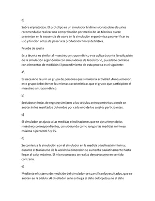 b]

Sobre el prototipo. El prototipo es un simulador tridimensional,sobre elcual es
recomendable realizar una comprobación por medio de las técnicas quese
presentan en la secuencia de uso y en la simulación ergonómica para verificar su
uso y función antes de pasar a la producción final y definitiva.

Prueba de ajuste

Esta técnica es similar al muestreo antropométrico y se aplica durante larealización
de la simulación ergonómica con simuladores de laboratorio, puesdebe contarse
con elementos de medición.El procedimiento de esta prueba es el siguiente:

a

Es necesario reunir un grupo de personas que simulen la actividad. Aunquemenor,
este grupo deberátener las mismas características que el grupo que participóen el
muestreo antropométrico.

b]

Seelaboran hojas de registro similares a las cédulas antropométricas,donde se
anotarán los resultados obtenidos por cada uno de los sujetos participantes.

c]

El simulador se ajusta a las medidas e inclinaciones que se obtuvieron delos
muéstreoscorrespondientes, considerando como rangos las medidas mínimay
máxima o percentil 5 y 95.

d]

Se comienza la simulación con el simulador en la medida o inclinaciónmínima;
durante el transcurso de la acción la dimensión se aumenta paulatinamente hasta
llegar al valor máximo. El mismo proceso se realiza denuevo pero en sentido
contrario.

e]

Mediante el sistema de medición del simulador se cuantíficanlosresultados, que se
anotan en la cédula. Al diseñador se le entrega el dato delobjeto y no el dato
 