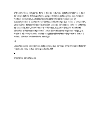 antropométrico; en lugar de darle el dato de "altura de codoflexionado" se le da el
de "altura óptima de la superficie", que puede ser un dato puntual o un rango de
medidas aceptables./] A la cédula correspondiente se le debe anexar un
cuestionario que el sujetodeberáir contestando al tiempo que realiza la simulación,
ya que varios de loscriterios de evaluación serán de apreciación, como los síntomas
de cansancio,dolor, incomodidad o comodidad.9] Cuando el sujeto manifiesta
cansancio o incomodidad podemos tomar loslímites como de posible riesgo, y lo
mejor es no sobrepasarlos; cuando el sujetoexperimenta dolor podemos tomar la
medida como un límite máximo de riesgo.

h]

Los datos que se obtengan con cada persona que participe en la simulacióndeberán
registrarse en su cédula correspondiente.204

■

ergonomía para el diseño
 
