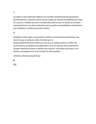 i]

Los datos crudos obtenidos deberán ser tratados estadísticamente paraevaluar
quédimensiones estuvieron dentro de los rangos de máxima comodidad para todos
los usuarios, medidas que serán consideradas óptimas para el diseño./] Los datos
antropométricos y los datos obtenidos de la prueba de ajustedeberán confrontarse
para establecer las diferencias entre ambos.

k]

Cotejados ambos datos se procederáa realizar las correcciones pertinentes, que
serán las que se apliquen sobre el diseño que se
producirádefinitivamente.Podemos creer que el trabajo termina al definir las
características ycualidades del objeto pero no es así, porque afortunadamente
siempre habrácorrecciones y detalles que mejorar: como dije al principio, en el
diseño y en laergonomía no se ha dicho la última palabra.

métodos y técnicas ergonómicas

■

205
 