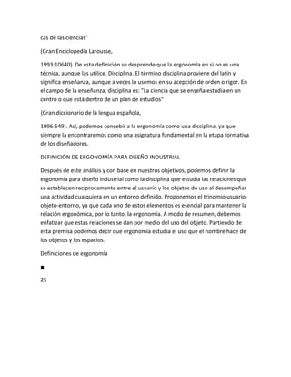 cas de las ciencias"

(Gran Enciclopedia Larousse,

1993:10640). De esta definición se desprende que la ergonomía en si no es una
técnica, aunque las utilice. Disciplina. El término disciplina proviene del latín y
significa enseñanza, aunque a veces lo usemos en su acepción de orden o rigor. En
el campo de la enseñanza, disciplina es: "La ciencia que se enseña estudia en un
centro o que está dentro de un plan de estudios"

{Gran diccionario de la lengua española,

1996:549). Así, podemos concebir a la ergonomía como una disciplina, ya que
siempre la encontraremos como una asignatura fundamental en la etapa formativa
de los diseñadores.

DEFINICIÓN DE ERGONOMÍA PARA DISEÑO INDUSTRIAL

Después de este análisis y con base en nuestros objetivos, podemos definir la
ergonomía para diseño industrial como la disciplina que estudia las relaciones que
se establecen recíprocamente entre el usuario y los objetos de uso al desempeñar
una actividad cualquiera en un entorno definido. Proponemos el trinomio usuario-
objeto-entorno, ya que cada uno de estos elementos es esencial para mantener la
relación ergonómica, por lo tanto, la ergonomía. A modo de resumen, debemos
enfatizar que estas relaciones se dan por medio del uso del objeto. Partiendo de
esta premisa podemos decir que ergonomía estudia el uso que el hombre hace de
los objetos y los espacios.

Definiciones de ergonomía

■

25
 