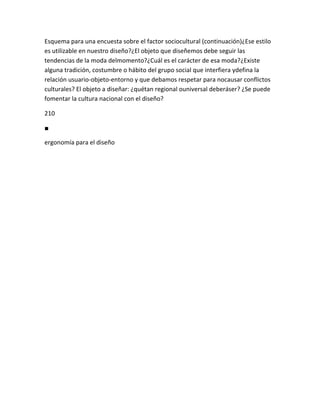 Esquema para una encuesta sobre el factor sociocultural (continuación)¿Ese estilo
es utilizable en nuestro diseño?¿El objeto que diseñemos debe seguir las
tendencias de la moda delmomento?¿Cuál es el carácter de esa moda?¿Existe
alguna tradición, costumbre o hábito del grupo social que interfiera ydefina la
relación usuario-objeto-entorno y que debamos respetar para nocausar conflictos
culturales? El objeto a diseñar: ¿quétan regional ouniversal deberáser? ¿Se puede
fomentar la cultura nacional con el diseño?

210

■

ergonomía para el diseño
 