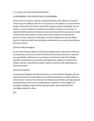 2. La ergonomía como actividad profesional

LA ERGONOMÍA Y LAS CIENCIAS QUE LA CONFORMAN

Como vimos en el primer capítulo, la ergonomía tiene como objeto de estudio la
relación que se establece entre el o los usuarios, el o los objetos y el o los entornos
donde se encuentren durante la realización de alguna ovarías actividades. Por tal
motivo, y al ser el hombre, el ambiente y los objetos sistemas en sí mismos, la
ergonomía debe auxiliarse de todas las áreas del conocimiento que procuren datos
e información relacionada con estos sistemas para obtener una panorámica
general y ofrecer soluciones adecuadas al trinomio ergonómico usuario-objeto-
entorno. Podemos dividir estas disciplinas colaboradoras en cuatro grupos básicos
del conocimiento:

Ciencias médico-biológicas

En esta área incluimos todas las ciencias que proporcionan información acerca de
la composición, estructura, función y dimensión del cuerpo humano, en especial
sus capacidades y limitaciones. Las ciencias a las querecurrimos son fisiología,
anatomía, biomecánica, go-niometría,antropometría, medicina y medicina del
trabajo. Además, cada proyecto puede requerir la asistencia de especialistas en
áreas particulares.

Ciencias psicológicas

Las ciencias psicológicas también pertenecen a la rama médico-biológica, pero las
separamos porque la información que nos ofrecen pertenecen al plano psíquico y
mental del ser humano. Nos interesan los fenómenossensoriales, perceptualesy de
comportamiento, por lo que las disciplinasque ubicamos en este renglón son
psicología fisiológica, experimental, dela percepción, del comportamiento,
psicología ambiental y otras.

[27]
 