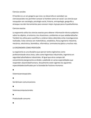 Ciencias sociales

El hombre es un ser gregario que vive y se desarrolla en sociedad. Las
cienciassociales nos permiten conocer al hombre como ser social. Las ciencias que
nosayudan son sociología, psicología social, historia, antropología, geografía y
otrasque nos den herramientas para conocer mejor al grupo para el quediseñemos.

Ciencias exactas

La ergonomía utiliza las ciencias exactas para obtener información técnica yobjetiva
sobre los objetos, el entorno y las situaciones y ambientes en que sedeberádiseñar.
También las utiliza para cuantificar y ordenar datos obtenidos enlas investigaciones
realizadas. Estas ciencias son matemáticas, estadística, física,ingeniería industrial,
mecánica, electrónica, biomédica, informática, luminotecnia,óptica y muchas más.

LA ERGONOMÍA COMO PROFESIÓN

La ergonomía es una disciplina que ejercen tanto ergónomos como
profesionistasde otras áreas, tales como higienistas industriales, ingenieros en
seguridad ydiseñadores industriales. Al igual que otros campos del
conocimiento,laergonomía se divide y subdivide en varias especialidades que
responden alaactividad humana. Actualmente están vigentes las siguientes
especialidadesclasificadas por la Sociedad de Factores Humanos:

■

Sistemasaeroespaciales

■

Geriátricaen comunicaciones

■

Sistemascomputacionales

■

Productosde consumo

■
 