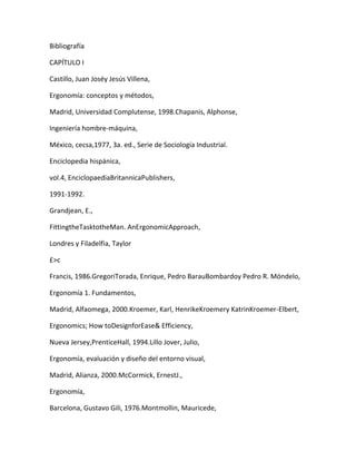 Bibliografía

CAPÍTULO I

Castillo, Juan Joséy Jesús Villena,

Ergonomía: conceptos y métodos,

Madrid, Universidad Complutense, 1998.Chapanis, Alphonse,

Ingeniería hombre-máquina,

México, cecsa,1977, 3a. ed., Serie de Sociología Industrial.

Enciclopedia hispánica,

vol.4, EnciclopaediaBritannicaPublishers,

1991-1992.

Grandjean, E.,

FittingtheTasktotheMan. AnErgonomicApproach,

Londres y Filadelfia, Taylor

£>c

Francis, 1986.GregoriTorada, Enrique, Pedro BarauBombardoy Pedro R. Móndelo,

Ergonomía 1. Fundamentos,

Madrid, Alfaomega, 2000.Kroemer, Karl, HenrikeKroemery KatrinKroemer-Elbert,

Ergonomics; How toDesignforEase& Efficiency,

Nueva Jersey,PrenticeHall, 1994.Lillo Jover, Julio,

Ergonomía, evaluación y diseño del entorno visual,

Madrid, Alianza, 2000.McCormick, ErnestJ.,

Ergonomía,

Barcelona, Gustavo Gili, 1976.Montmollin, Mauricede,
 