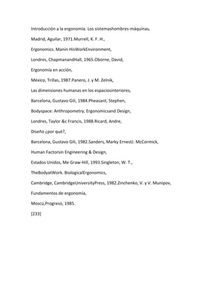 Introducción a la ergonomía. Los sistemashombres-máquinas,

Madrid, Aguilar, 1971.Murrell, K. F. H.,

Ergonomics. Manin HisWorkEnvironment,

Londres, ChapmanandHall, 1965.Oborne, David,

Ergonomía en acción,

México, Trillas, 1987.Panero, J. y M. Zelnik,

Las dimensiones humanas en los espaciosinteriores,

Barcelona, Gustavo Gili, 1984.Pheasant, Stephen,

Bodyspace: Anthropometry, Ergonomicsand Design,

Londres, Taylor &c Francis, 1988.Ricard, Andre,

Diseño ¿por qué?,

Barcelona, Gustavo Gili, 1982.Sanders, Marky ErnestJ. McCormick,

Human Factorsin Engineering & Design,

Estados Unidos, Me Graw-Hill, 1993.Singleton, W. T.,

TheBodyatWork. BiologicalErgonomics,

Cambridge, CambridgeUniversityPress, 1982.Zinchenko, V. y V. Munipov,

Fundamentos de ergonomía,

Moscú,Progreso, 1985.

[233]
 