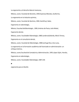 La ergonomía y el derecho laboral mexicano,

México, unam, Facultad de Derecho, 1993.Espinosa Morales, Guillermo,

La ergonomía en la industria química,

México, unam, Facultad de Química, 1981.HaráChuji, Sakai,

Ergonomía en odontología,

México, Facultad deOdontología , 1981.Jiménez de Pavia, Julio Rafael,

Ergonomía dental,

México, unam, Facultadde Odontología, 1980.LanderosGallardo, María Teresa,

Ergonomía en el consultorio dental,

México, unam, Facultad de Odontología, 1980.Lechuga Ruiz, Ana Luisa,

La ergonomía en la formación académica del licenciado en administración: un
enfoque teórico,

México, unam,Facultad de Contaduría y Administración, 1991.López Gijón, Horalia,

Ergonomía en odontología,

México, unam, Facultadde Odontología, 1987.234

■

ergonomía para el diseño
 