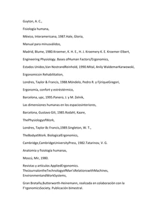 Guyton, A. C.,

Fisiología humana,

México, Interamericana, 1987.Hale, Gloria,

Manual para minusválidos,

Madrid, Blume, 1980.Kroemer, K. H. E., H. J. Kroemery K. E. Kroemer-Elbert,

Engineering Physiology. Bases ofHuman Factors/Ergonomics,

Estados Unidos,Van NostrandReinhold, 1990.Mital, Anily WaldemarKarwowski,

Ergonomicsin Rehabilitation,

Londres, Taylor & Francis, 1988.Móndelo, Pedro R. y FjiriqueGregori,

Ergonomía, confort y estréstérmico,

Barcelona, upc, 1995.Panero, J. y M. Zelnik,

Las dimensiones humanas en los espaciosinteriores,

Barcelona, Gustavo Gili, 1985.Rodahl, Kaare,

ThePhysiologyofWork,

Londres, Taylor 8c Francis,1989.Singleton, W. T.,

TheBodyatWork. BiologicalErgonomics,

Cambridge,CambridgeUniversityPress, 1982.Tatarinov, V. G.

Anatomía y fisiología humanas,

Moscú, Mir, 1980.

Revistas y artículos AppliedErgonomics.
TheJournalontheTechnologyofMan'sRelationswithMachines,
EnvironmentandWorkSystems,

Gran Bretaña,Butterworth-Heinemann, realizada en colaboración con la
F'rgonomicsSociety. Publicación bimestral.
 