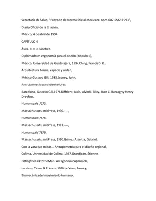 Secretaría de Salud, "Proyecto de Norma Oficial Mexicana: nom-007-SSAZ-1993",

Diario Oficial de la ación,

México, 4 de abril de 1994.

CAPÍTULO 4

Ávila, R. y D. Sánchez,

Diplomado en ergonomía para el diseño (módulo II),

México, Universidad de Guadalajara, 1994.Ching, Francis D. K.,

Arquitectura: forma, espacio y orden,

México,Gustavo Gili, 1985.Croney, John,

Antropometría para diseñadores,

Barcelona, Gustavo Gili,1978.Diffrient, Niels, AlvinR. Tilley, Joan C. Bardagjyy Henry
Dreyfuss,

Humanscale1/2/3,

Massachussets, mitPress, 1990.----,

Humanscale4/5/6,

Massachussets, mitPress, 1981.----,

Humanscale7/8/9,

Massachussets, mitPress, 1990.Gómez Azpeitia, Gabriel,

Con la vara que midas... Antropometría para el diseño regional,

Colima, Universidad de Colima, 1987.Grandjean, Étienne,

FittingtheTasktotheMan. AnErgonomicApproach,

Londres, Taylor & Francis, 1986.Le Veau, Barney,

Biomecánica del movimiento humano,
 