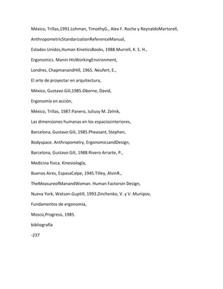 México, Trillas,1991.Lohman, TimothyG., Alex F. Roche y ReynaldoMartorell,

AnthropometricStandarizationReferenceManual,

Estados Unidos,Human KineticsBooks, 1988.Murrell, K. S. H.,

Ergonomics. Manin HisWorkingEnvironment,

Londres, ChapmanandHill, 1965. Neufert, E.,

El arte de proyectar en arquitectura,

México, Gustavo Gili,1985.Oborne, David,

Ergonomía en acción,

México, Trillas, 1987.Panero, Juliusy M. Zelnik,

Las dimensiones humanas en los espaciosinteriores,

Barcelona, Gustavo Gili, 1985.Pheasant, Stephen,

Bodyspace. Anthropometry, ErgonomicsandDesign,

Barcelona, Gustavo Gili, 1988.Rivero Arrarte, P.,

Medicina física. Kinesiología,

Buenos Aires, EspasaCalpe, 1945.Tilley, AlvinR.,

TheMeasureofManandWoman. Human Factorsin Design,

Nueva York, Watson-Guptill, 1993.Zinchenko, V. y V. Munipov,

Fundamentos de ergonomía,

Moscú,Progreso, 1985.

bibliografía

-237
 