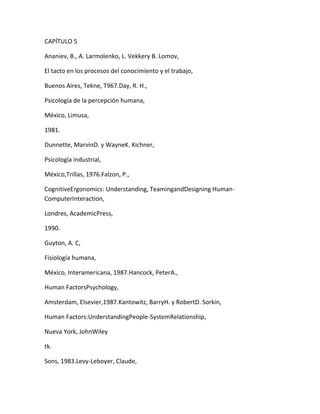 CAPÍTULO 5

Ananiev, B., A. Larmolenko, L. Vekkery B. Lomov,

El tacto en los procesos del conocimiento y el trabajo,

Buenos Aires, Tekne, T967.Day, R. H.,

Psicología de la percepción humana,

México, Limusa,

1981.

Dunnette, MarvinD. y WayneK. Kichner,

Psicología industrial,

México,Trillas, 1976.Falzon, P.,

CognitiveErgonomics: Understanding, TeamingandDesigning Human-
ComputerInteraction,

Londres, AcademicPress,

1990.

Guyton, A. C,

Fisiología humana,

México, Interamericana, 1987.Hancock, PeterA.,

Human FactorsPsychology,

Amsterdam, Elsevier,1987.Kantowitz, BarryH. y RobertD. Sorkin,

Human Factors:UnderstandingPeople-SystemRelationship,

Nueva York, JohnWiley

tk.

Sons, 1983.Levy-Leboyer, Claude,
 