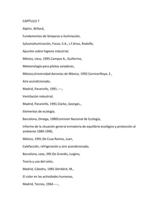 CAPÍTULO 7

Alphin, Willard,

Fundamentos de lámparas e iluminación,

SylvaniaIluminación, Focos, S.A., s.f.Arias, Rodolfo,

Apuntes sobre higiene industrial,

México, ciess, 1995.Campos A., Guillermo,

Meteorología para pilotos aviadores,

México,Universidad Aerovías de México, 1992.CarnicerRoyo, E.,

Aire acondicionado,

Madrid, Paraninfo, 1991.----,

Ventilación industrial,

Madrid, Paraninfo, 1991.Clarke, GeorgeL.,

Elementos de ecología,

Barcelona, Omega, 1980Comisión Nacional de Ecología,

Informe de la situación general enmateria de equilibrio ecológico y protección al
ambiente 1989-1990,

México, 1991.De Cusa Ramos, Juan,

Calefacción, refrigeración y aire acondicionado,

Barcelona, ceac, i99i.De Grandis, Luigina,

Teoría y uso del color,

Madrid, Cátedra, 1985.Déribéré, M.,

El color en las actividades humanas,

Madrid, Tecnos, 1964.----,
 