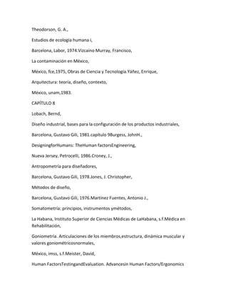 Theodorson, G. A.,

Estudios de ecología humana i,

Barcelona, Labor, 1974.Vizcaíno Murray, Francisco,

La contaminación en México,

México, fce,1975, Obras de Ciencia y Tecnología.Yáñez, Enrique,

Arquitectura: teoría, diseño, contexto,

México, unam,1983.

CAPÍTULO 8

Lobach, Bernd,

Diseño industrial, bases para la configuración de los productos industriales,

Barcelona, Gustavo Gili, 1981.capítulo 9Burgess, JohnH.,

DesigningforHumans: TheHuman factorsEngineering,

Nueva Jersey, Petrocelli, 1986.Croney, J.,

Antropometría para diseñadores,

Barcelona, Gustavo Gili, 1978.Jones, J. Christopher,

Métodos de diseño,

Barcelona, Gustavo Gili, 1976.Martínez Fuentes, Antonio J.,

Somatometría: principios, instrumentos ymétodos,

La Habana, Instituto Superior de Ciencias Médicas de LaHabana, s.f.Médica en
Rehabilitación,

Goniometría. Articulaciones de los miembros,estructura, dinámica muscular y
valores goniométricosnormales,

México, imss, s.f.Meister, David,

Human FactorsTestingandEvaluation. Advancesin Human Factors/Ergonomics
 