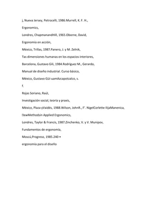 j, Nueva Jersey, Petrocelli, 1986.Murrell, K. F. H.,

Ergonomics,

Londres, ChapmanandHill, 1965.Oborne, David,

Ergonomía en acción,

México, Trillas, 1987.Panero, J. y M. Zelnik,

Tas dimensiones humanas en los espacios interiores,

Barcelona, Gustavo Gili, 1984.Rodríguez M., Gerardo,

Manual de diseño industrial. Curso básico,

México, Gustavo Güí-uamAzcapotzalco, s.

f.

Rojas Soriano, Raúl,

Investigación social, teoría y praxis,

México, Plaza yVaidés, 1988.Wilson, JohnR., F'. NigelCorlette IlijaManenica,

ewMethodsin Applied Ergonomics,

Londres, Taylor & Francis, 1987.Zinchenko, V. y V. Munipov,

Fundamentos de ergonomía,

Moscú,Progreso, 1985.240 •

ergonomía para el diseño
 