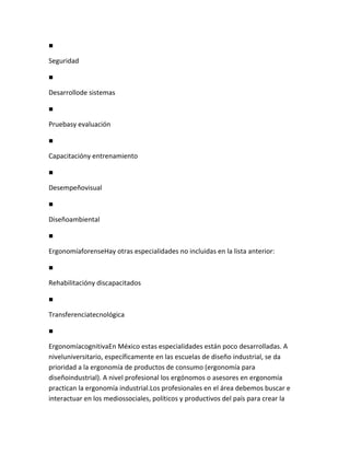 ■

Seguridad

■

Desarrollode sistemas

■

Pruebasy evaluación

■

Capacitacióny entrenamiento

■

Desempeñovisual

■

Diseñoambiental

■

ErgonomíaforenseHay otras especialidades no incluidas en la lista anterior:

■

Rehabilitacióny discapacitados

■

Transferenciatecnológica

■

ErgonomíacognitivaEn México estas especialidades están poco desarrolladas. A
niveluniversitario, específicamente en las escuelas de diseño industrial, se da
prioridad a la ergonomía de productos de consumo (ergonomía para
diseñoindustrial). A nivel profesional los ergónomos o asesores en ergonomía
practican la ergonomía industrial.Los profesionales en el área debemos buscar e
interactuar en los mediossociales, políticos y productivos del país para crear la
 