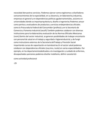 necesidad denuestros servicios. Podemos ejercer como ergónomos o diseñadores
conconocimientos de la especialidad, en su docencia, en laboratorios,industrias,
empresas en general y en dependencias políticas ygubernamentales, asícomo en
universidades donde se impartaarquitectura, diseño e ingenierías.Podemos actuar
como peritos y evaluadores de productos y servicios endependencias oficiales
como la Procuraduría Federal del Consumidor (profeco) y en la Secretaría de
Comercio y Fomento Industrial (secofi).También podemos colaborar con diversas
instituciones para la elaboracióny evaluación de las Normas Oficiales Mexicanas
(nom).Dentro del sector industrial, se generan posibilidades de trabajar encontacto
con personal de salud en el trabajo y seguridad e higieneindustrial, y de fungir
como instructores externos de la Secretaría delTrabajo y Previsión Social
impartiendo cursos de capacitación en lasindustrias.En el sector salud podemos
colaborar con dependencias oficiales (ssa,imss, issste) en varias especialidades. Por
ejemplo, en los departamentosdedicados a la investigación y cuidado de enfermos,
discapacitados yancianos podemos diseñar mobiliario, definir característi-

como actividad profesional

-29
 