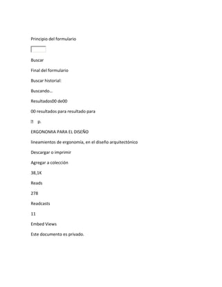Principio del formulario



Buscar

Final del formulario

Buscar historial:

Buscando…

Resultados00 de00

00 resultados para resultado para

 p.

ERGONOMIA PARA EL DISEÑO

lineamientos de ergonomía, en el diseño arquitectónico

Descargar o imprimir

Agregar a colección

38,1K

Reads

278

Readcasts

11

Embed Views

Este documento es privado.
 