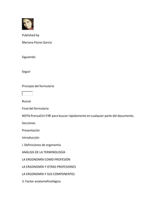 Published by

Mariana Flores García



Siguiendo



Seguir



Principio del formulario



Buscar

Final del formulario

NOTA PrensaCtrl-F⌘F para buscar rápidamente en cualquier parte del documento.

Secciones

Presentación

Introducción

i. Definiciones de ergonomía

ANÁLISIS DE LA TERMINOLOGÍA

LA ERGONOMÍA COMO PROFESIÓN

LA ERGONOMÍA Y OTRAS PROFESIONES

LA ERGONOMÍA Y SUS COMPONENTES

3. Factor anatomofisiológico
 