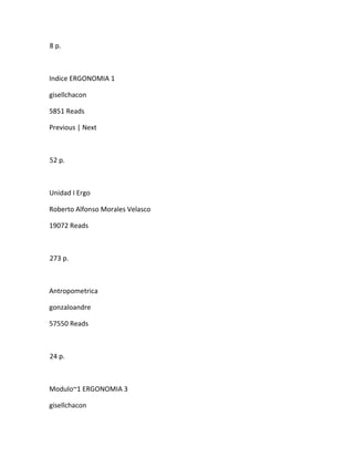 8 p.



Indice ERGONOMIA 1

gisellchacon

5851 Reads

Previous | Next



52 p.



Unidad I Ergo

Roberto Alfonso Morales Velasco

19072 Reads



273 p.



Antropometrica

gonzaloandre

57550 Reads



24 p.



Modulo~1 ERGONOMIA 3

gisellchacon
 
