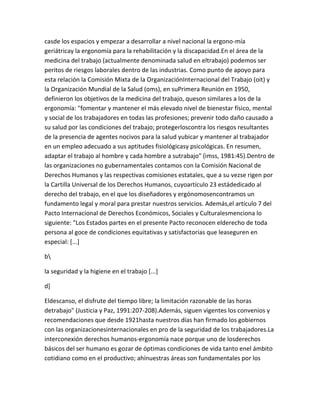casde los espacios y empezar a desarrollar a nivel nacional la ergono-mía
geriátricay la ergonomía para la rehabilitación y la discapacidad.En el área de la
medicina del trabajo (actualmente denominada salud en eltrabajo) podemos ser
peritos de riesgos laborales dentro de las industrias. Como punto de apoyo para
esta relación la Comisión Mixta de la OrganizaciónInternacional del Trabajo (oit) y
la Organización Mundial de la Salud (oms), en suPrimera Reunión en 1950,
definieron los objetivos de la medicina del trabajo, queson similares a los de la
ergonomía: "fomentar y mantener el más elevado nivel de bienestar físico, mental
y social de los trabajadores en todas las profesiones; prevenir todo daño causado a
su salud por las condiciones del trabajo; protegerloscontra los riesgos resultantes
de la presencia de agentes nocivos para la salud yubicar y mantener al trabajador
en un empleo adecuado a sus aptitudes fisiológicasy psicológicas. En resumen,
adaptar el trabajo al hombre y cada hombre a sutrabajo" (imss, 1981:45).Dentro de
las organizaciones no gubernamentales contamos con la Comisión Nacional de
Derechos Humanos y las respectivas comisiones estatales, que a su vezse rigen por
la Cartilla Universal de los Derechos Humanos, cuyoartículo 23 estádedicado al
derecho del trabajo, en el que los diseñadores y ergónomosencontramos un
fundamento legal y moral para prestar nuestros servicios. Además,el artículo 7 del
Pacto Internacional de Derechos Económicos, Sociales y Culturalesmenciona lo
siguiente: "Los Estados partes en el presente Pacto reconocen elderecho de toda
persona al goce de condiciones equitativas y satisfactorias que leaseguren en
especial: [...]

b

la seguridad y la higiene en el trabajo [...]

d]

Eldescanso, el disfrute del tiempo libre; la limitación razonable de las horas
detrabajo" (Justicia y Paz, 1991:207-208).Además, siguen vigentes los convenios y
recomendaciones que desde 1921hasta nuestros días han firmado los gobiernos
con las organizacionesinternacionales en pro de la seguridad de los trabajadores.La
interconexión derechos humanos-ergonomía nace porque uno de losderechos
básicos del ser humano es gozar de óptimas condiciones de vida tanto enel ámbito
cotidiano como en el productivo; ahínuestras áreas son fundamentales por los
 