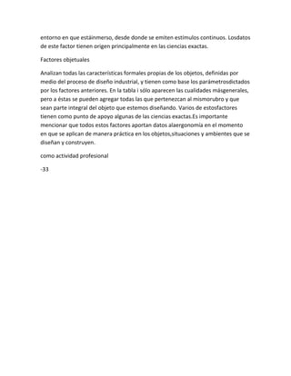 entorno en que estáinmerso, desde donde se emiten estímulos continuos. Losdatos
de este factor tienen origen principalmente en las ciencias exactas.

Factores objetuales

Analizan todas las características formales propias de los objetos, definidas por
medio del proceso de diseño industrial, y tienen como base los parámetrosdictados
por los factores anteriores. En la tabla i sólo aparecen las cualidades másgenerales,
pero a éstas se pueden agregar todas las que pertenezcan al mismorubro y que
sean parte integral del objeto que estemos diseñando. Varios de estosfactores
tienen como punto de apoyo algunas de las ciencias exactas.Es importante
mencionar que todos estos factores aportan datos alaergonomía en el momento
en que se aplican de manera práctica en los objetos,situaciones y ambientes que se
diseñan y construyen.

como actividad profesional

-33
 