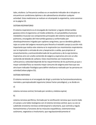 tales, etcétera. La frecuencia cardiaca es un excelente indicador de si elsujeto se
encuentra en condiciones óptimas o de sobreesfuerzo alrealizar cualquier
actividad. Estas mediciones se realizan en elcampode la ergometría, como veremos
en la página 53.

SISTEMA RESPIRATORIO

El sistema respiratorio es el encargado de mantener y regular elintercambio
gaseoso entre el organismo y el medio ambiente, el cual posibilita el proceso
metabólico muscular.Los componentes principales del sistema respiratorio son los
pulmones, encargados del intercambio gaseoso y conformados por
alveolospulmonares irrigados por capilares sanguíneos, que es dondelos glóbulos
rojos se surten del oxígeno necesario para llevarlo al restodel cuerpo.La acción más
importante que realiza este sistema es la respiración.Los movimientos respiratorios
son la inspiración o entrada de aire y laespiración o salida, que propician el
ensanchamiento y contracciónalternado de los pulmones y de la caja torácica.
Inspiramos aire con unalto contenido de oxígeno y espiramos aire con un alto
contenido de bióxido de carbono. Estos movimientos son involuntarios y
sufrecuencia y velocidad depende de los requerimientos de los pulmones,ya que a
mayor actividad física se necesita mayor consumo de oxígeno;esto hace que sea
otro buen indicador fisiológico para definir elesfuerzo realizado por las personas en
actividad (véase página 53).

SISTEMA NERVIOSO

El sistema nervioso es el encargado de dirigir y controlar las funcioneslocomotoras,
mentales y perceptualesdel organismo (véase Factor psicológico), y se divide en:

a]

sistema nervioso central, formado por cerebro y médula espinal;

b]

sistema nervioso periférico, formado por la ramificación nerviosa que recorre todo
el cuerpo y une todos losórganos con el sistema nervioso central, que a su vez se
subdivide ensistema nervioso cerebroespinal o voluntario, que controla y regula
losmovimientos y funciones de los músculos esqueléticos; sistemanervioso
autónomo, vegetativo o involuntario, que regulaautomáticamente el
 