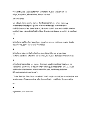 vuelven frágiles. Según su forma y tamaño los huesos se clasifican en
largos,irregulares, sesamoideos, cortos y planos.

Articulaciones

Las articulaciones son los puntos donde se reúnen dos o más huesos, y
brindandiferentes tipos y grados de movilidad.El tipo de movimiento
estádeterminado por las características estructurales dela articulación: fibrosas,
cartilaginosas y sinoviales.Según el tipo de movimiento que permiten, se clasifican
en:

■

Articulaciones fijas. Son las uniones entre huesos que no tienen ningún tipode
movimiento, como los huesos del cráneo.

■

Articulacionessemimóviles. Los huesos están unidos por un cartílago
bastanteresistente y flexible; por ejemplo, los huesos de la columna vertebral.

■

Articulacionesmóviles. Los huesos tienen un recubrimiento cartilaginoso en
elextremo, que facilita el movimiento y amortigua el roce entre ellos. A su vez,
lasarticulaciones móviles tienen diferentes tipos de unión y producen
diferentesmovimientos:figura 9.

Existen diversos tipos de articulaciones en el cuerpo humano; cadauna cumple una
función específica y permite grados de movilidad y estabilidad determinados.

42

■

ergonomía para el diseño
 