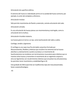 Articulación de superficie esférica.

El extremo del hueso es redondeado yentra en la cavidad del hueso contrario; por
ejemplo, la unión del omóplato y elhúmero.

Articulación troclear.

Sólo permite movimientos de flexión y extensión, comola articulación del codo.

Articulación artrodia.

Es una articulación de huesos planos con movimientomuy restringido, como la
articulación de la muñeca.

Articulación tricoideo rotatoria.

Los huesos giran en torno a un eje, como laarticulación del radio y cubito.

Cartílago, tendón y ligamento

El cartílago es una capa muy fina de tejido conjuntivo formado por
fibrasresistentes, flexibles y elásticas que recubren los extremos de los huesos
yfacilitan su deslizamiento cuando se produce un movimiento de
lasarticulaciones.Los tendones son terminaciones musculares poco elásticas que se
insertan enlos huesos y transmiten el movimiento de un segmento corporal a
otro.Los ligamentos son recubrimientos elásticos que envuelven las articulacionesy
les permiten tener movimiento y estabilidad.figura 10.

Este grabado de Albinuspermite ver losdiferentes tipos de músculosestriados.
factor anatomofisiológico

-43
 