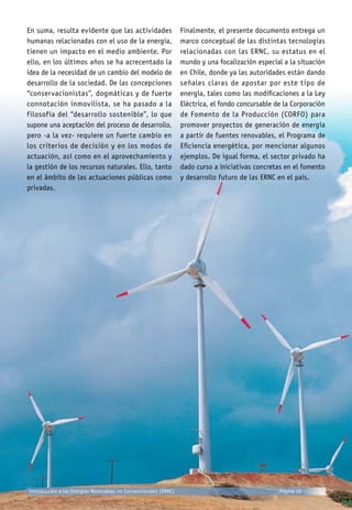 En suma, resulta evidente que las actividades
humanas relacionadas con el uso de la energía,
tienen un impacto en el medio ambiente. Por
ello, en los últimos años se ha acrecentado la
idea de la necesidad de un cambio del modelo de
desarrollo de la sociedad. De las concepciones
“conservacionistas”, dogmáticas y de fuerte
connotación inmovilista, se ha pasado a la
filosofía del “desarrollo sostenible”, lo que
supone una aceptación del proceso de desarrollo,
pero -a la vez- requiere un fuerte cambio en
los criterios de decisión y en los modos de
actuación, así como en el aprovechamiento y
la gestión de los recursos naturales. Ello, tanto
en el ámbito de las actuaciones públicas como
privadas.
Finalmente, el presente documento entrega un
marco conceptual de las distintas tecnologías
relacionadas con las ERNC, su estatus en el
mundo y una focalización especial a la situación
en Chile, donde ya las autoridades están dando
señales claras de apostar por este tipo de
energía, tales como las modificaciones a la Ley
Eléctrica, el fondo concursable de la Corporación
de Fomento de la Producción (CORFO) para
promover proyectos de generación de energía
a partir de fuentes renovables, el Programa de
Eficiencia energética, por mencionar algunos
ejemplos. De igual forma, el sector privado ha
dado curso a iniciativas concretas en el fomento
y desarrollo futuro de las ERNC en el país.
Introducción a las Energías Renovables no Convencionales (ERNC) Página 12
 