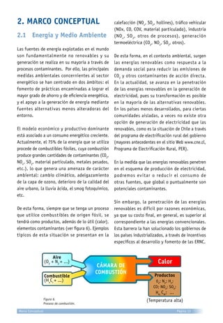 2. MARCO CONCEPTUAL
2.1	 Energía y Medio Ambiente
Las fuentes de energía explotadas en el mundo
son fundamentalmente no renovables y su
generación se realiza en su mayoría a través de
procesos contaminantes. Por ello, las principales
medidas ambientales concernientes al sector
energético se han centrado en dos ámbitos: el
fomento de prácticas encaminadas a lograr el
mayor grado de ahorro y de eficiencia energética,
y el apoyo a la generación de energía mediante
fuentes alternativas menos alteradoras del
entorno.
El modelo económico y productivo dominante
está asociado a un consumo energético creciente.
Actualmente, el 75% de la energía que se utiliza
procede de combustibles fósiles, cuya combustión
produce grandes cantidades de contaminantes (CO2
,
NOx
, SO2
, material particulado, metales pesados,
etc.), lo que genera una amenaza de carácter
ambiental: cambio climático, adelgazamiento
de la capa de ozono, deterioro de la calidad del
aire urbano, la lluvia ácida, el smog fotoquímico,
etc.
De esta forma, siempre que se tenga un proceso
que utilice combustibles de origen fósil, se
tendrá como productos, además de lo útil (calor),
elementos contaminantes (ver figura 6). Ejemplos
típicos de esta situación se presentan en la
calefacción (NOx
, SO2
, hollines), tráfico vehicular
(NOx, CO, COV, material particulado), industria
(NOx
, SO2
, otros de procesos), generación
termoeléctrica (CO2
, NOx
, SO2
, otros).
De esta forma, en el contexto ambiental, surgen
las energías renovables como respuesta a la
demanda social para reducir las emisiones de
CO2
y otros contaminantes de acción directa.
En la actualidad, se avanza en la penetración
de las energías renovables en la generación de
electricidad, pues su transformación es posible
en la mayoría de las alternativas renovables.
En los países menos desarrollados, para ciertas
comunidades aisladas, a veces no existe otra
opción de generación de electricidad que las
renovables, como es la situación de Chile a través
del programa de electrificación rural del gobierno
(mayores antecedentes en el sitio Web www.cne.cl,
Programa de Electrificación Rural, PER).
En la medida que las energías renovables penetren
en el esquema de producción de electricidad,
podremos evitar o reducir el consumo de
otras fuentes, que global o puntualmente son
potenciales contaminantes.
Sin embargo, la penetración de las energías
renovables es difícil por razones económicas,
ya que su costo final, en general, es superior al
correspondiente a las energías convencionales.
Esta barrera la han solucionado los gobiernos de
los países industrializados, a través de incentivos
específicos al desarrollo y fomento de las ERNC.
Figura 6.
Proceso de combustión.
Aire
(O2
+ N2
+ ...)
Productos
02
; N2
; H2
;
CO; NOX
; SOX
;
HN;
CM
; ...
Calor
Combustible
(Hx
Cy
+ ...)
CÁMARA DE
COMBUSTIÓN
(Temperatura alta)
Marco Conceptual Página 13
 