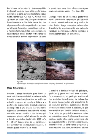Con el pasar de los años, la cámara magmática
irá transfiriendo su calor a los acuíferos que
existían en la zona, elevándoles la temperatura
hasta alcanzar 300 °C o 400 °C. Muchas veces
aparecen en superficie, aunque no siempre
inmediatamente arriba de la fuente de calor,
algunas manifestaciones geotérmicas en forma
de géiseres, fumarolas, manantiales calientes
y fuentes termales. Estas son precisamente
las evidencias de que existen “filtraciones” de
fluidos calientes a través de grietas de las rocas,
lo que da lugar a que éstos afloren como aguas
hirvientes, gases o vapores (ver figura 23).
La etapa inicial de un desarrollo geotérmico
implica una minuciosa exploración para detectar
el recurso a través del muestreo y análisis de
estos fluidos. Luego se requiere un buen plan
de explotación y equipamiento para extraerlo
y producir electricidad, en forma confiable, a
precios económicos y sin contaminar.
Figura 23.
Diferentes tipos de manifestaciones geotérmicas en la superficie y afloramientos de aguas termales.
Etapa de Exploración
Durante la etapa de estudio, para definir las
características termodinámicas del reservorio,
llamada etapa de exploración, se realiza un
estudio regional, un estudio a detalle y la
perforación exploratoria. El estudio regional
corresponde a una etapa estrictamente
superficial, con trabajos relativamente baratos,
que sólo necesitan contar con los equipos
adecuados y busca definir el área del estudio
a detalle, acotándolo desde 500 – 1000 km2
a
5 – 50 km2
. Dependiendo de las condiciones
geográficas y de los recursos utilizados, el
estudio puede durar de 3 a 6 meses.
El estudio a detalle incluye la geología,
geofísica y geoquímica del área acotada.
Entre otras cosas, los geólogos analizan el
tipo y edad de los volcanes y de su lava, los
derrames, los contactos y la geoquímica de
las rocas. Los geofísicos buscan zonas de alta
conductividad eléctrica en el subsuelo, lo que
podría indicar agua caliente con sales disueltas.
Entre tanto, los geoquímicos examinan todas
las emanaciones superficiales para determinar
mediante geotermómetros la temperatura a la
que supuestamente se originaron esos fluidos.
Dependiendo de las condiciones geográficas y
de los recursos utilizados, el estudio a detalle
Introducción a las Energías Renovables no Convencionales (ERNC) Página 26
 