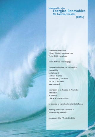 © Derechos Reservados
Primera Edición: Agosto de 2006
Tiraje: 3.000 ejemplares
Autor: Wilfredo Jara Tirapegui
Empresa Nacional de Electricidad S.A.
Endesa Chile
Santa Rosa 76
Santiago de Chile
Teléfono (56 2) 630 9000
Fax (56 2) 635 3938
www.endesa.cl
Inscripción en el Registro de Propiedad
Intelectual
N° 156.805
I.S.B.N. N° 956-8191-07-0
Se autoriza su reproducción citando la fuente
Diseño y Producción: Leaders S.A.
Impresión: Fyrma Gráfica
Impreso en Chile / Printed in Chile
 