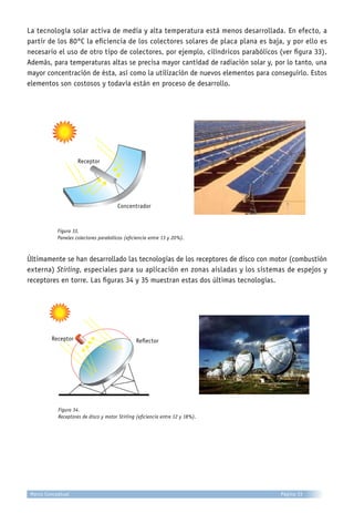La tecnología solar activa de media y alta temperatura está menos desarrollada. En efecto, a
partir de los 80°C la eficiencia de los colectores solares de placa plana es baja, y por ello es
necesario el uso de otro tipo de colectores, por ejemplo, cilíndricos parabólicos (ver figura 33).
Además, para temperaturas altas se precisa mayor cantidad de radiación solar y, por lo tanto, una
mayor concentración de ésta, así como la utilización de nuevos elementos para conseguirlo. Estos
elementos son costosos y todavía están en proceso de desarrollo.
Figura 33.
Paneles colectores parabólicos (eficiencia entre 13 y 20%).
Últimamente se han desarrollado las tecnologías de los receptores de disco con motor (combustión
externa) Stirling, especiales para su aplicación en zonas aisladas y los sistemas de espejos y
receptores en torre. Las figuras 34 y 35 muestran estas dos últimas tecnologías.
Figura 34.
Receptores de disco y motor Stirling (eficiencia entre 12 y 18%).
Receptor
Concentrador
Receptor Reflector
Página 33Marco Conceptual
 