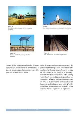 Figura 39.
Electrificación fotovoltaica en un faro (La Coruña, España).
Figura 38.
Electrificación fotovoltaica de 200 kW en una isla
(Senegal).
Figura 41.
Sala de baterías de una instalación fotovoltaica.
Figura 40.
Bombeo solar directo para riego de viñas
(España).
La electricidad obtenida mediante los sistemas
fotovoltaicos puede usarse en forma directa o
bien ser almacenada en baterías (ver figura 41),
para utilizarla durante la noche.
Antes de entregar algunos valores respecto del
potencial de la energía solar, conviene recordar
que la radiación solar es una forma de energía
de baja concentración. Fuera de la atmósfera,
la intensidad de radiación oscila entre 1.300 y
1.400 W/m2
. Las pérdidas en la atmósfera por
absorción, reflexión y dispersión la reducen
un 30%. Si las condiciones climatológicas son
buenas, es posible llegar a tener 1.000 W/ m2
. En
su defecto, pueden tener solo 50 W/m2
, lo que
necesita mayores superficies de capatación.
Introducción a las Energías Renovables no Convencionales (ERNC) Página 36
 