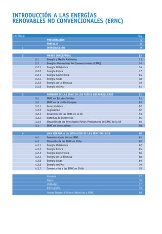 INTRODUCCIÓN A LAS ENERGÍAS
RENOVABLES NO CONVENCIONALES (ERNC)
CAPÍTULO Pág
PRESENTACIÓN 4
PREFACIO 6
1 INTRODUCCIÓN 9
2 MARCO CONCEPTUAL 13
2.1 Energía y Medio Ambiente 13
2.2 Energías Renovables No Convencionales (ERNC) 14
2.2.1 Energía Hidráulica 14
2.2.2 Energía Eólica 17
2.2.3 Energía Geotérmica 24
2.2.4 Energía Solar 30
2.2.5 Energía de la Biomasa 39
2.2.6 Energía del Mar 44
3 FOMENTO DE LAS ERNC EN LOS PAÍSES DESARROLLADOS 51
3.1 ERNC en Estados Unidos 51
3.2 ERNC en la Unión Europea 52
3.2.1 Generalidades 52
3.2.2 Legislación 52
3.2.3 Desarrollo de las ERNC en la UE 53
3.2.4 Sistemas de Incentivos 55
3.2.5 Situación de los Principales Países Productores de ERNC de la UE 56
3.3 ERNC en otros países 58
4 UNA MIRADA A LA SITUACIÓN DE LAS ERNC EN CHILE 60
4.1 Fomento al uso de las ERNC 61
4.2 Situación de las ERNC en Chile 62
4.2.1 Energía Hidráulica 62
4.2.2 Energía Eólica 65
4.2.3 Energía Geotérmica 66
4.2.4 Energía de la Biomasa 68
4.2.5 Energía Solar 69
4.2.6 Energía del Mar 70
4.2.7 Comentarios a las ERNC en Chile 70
Glosario 72
Siglas 76
Unidades 77
Bibliografía 78
Anexo Normas Chilenas Relativas a ERNC 80
 