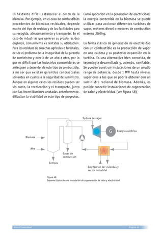 Es bastante difícil establecer el costo de la
biomasa. Por ejemplo, en el caso de combustibles
procedentes de biomasas residuales, depende
mucho del tipo de residuo y de las facilidades para
su recogida, almacenamiento y transporte. En el
caso de industrias que generan su propio residuo
orgánico, comunmente es rentable su utilización.
Para los residuos de cosechas agrícolas o forestales,
existe el problema de la inseguridad de la garantía
de suministro y precio de un año a otro, por lo
que es difícil que las industrias consumidoras se
arriesguen a depender de este tipo de combustible,
a no ser que existan garantías contractuales
solventes en cuanto a la seguridad de suministro.
Aunque en algunos casos los residuos pueden ser
sin costo, la recolección y el transporte, junto
con las incertidumbres anotadas anteriormente,
dificultan la viabilidad de este tipo de proyectos.
Como aplicación en la generación de electricidad,
la energía contenida en la biomasa se puede
utilizar para accionar diferentes turbinas de
vapor, motores diesel o motores de combustión
externa Stirling.
La forma clásica de generación de electricidad
con un combustible es la producción de vapor
en una caldera y su posterior expansión en la
turbina. Es una alternativa bien conocida, de
tecnología desarrollada y, además, confiable.
Se pueden construir instalaciones de un amplio
rango de potencia, desde 1 MW hasta niveles
superiores a los que se podría obtener con un
suministro racional de biomasa. Además, es
posible concebir instalaciones de cogeneración
de calor y electricidad (ver figura 48)
Figura 48.
Esquema típico de una instalación de cogeneración de calor y electricidad.
G
Biomasa
Aire
Cenizas
Gases de
combustión
Calefacción de viviendas y
sector industrial
Energía eléctrica
Turbina de vapor
Página 41Marco Conceptual
 