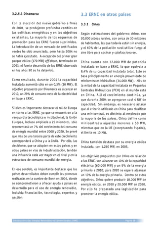 3.2.5.3 Dinamarca
Con la elección del nuevo gobierno a fines
de 2001, se produjeron profundos cambios en
las políticas energéticas y en los objetivos
existentes. La mayoría de los esquemas de
promoción para las ERNC fueron suprimidos.
La introducción de un mercado de certificados
verdes ha sido anunciada, pero hasta 2004 no
se había ejecutado. A excepción del primer gran
parque eólico (170 MW) off-shore, terminado en
2003, el fuerte desarrollo de las ERNC observado
en los años 90 se ha detenido.
Como resultado, durante 2004 la capacidad
instalada aumentó sólo en un 0,3% (10 MW). El
objetivo propuesto por Dinamarca es alcanzar en
2010, un 29% de consumo neto de la electricidad
en base a ERNC.
Si bien es importante destacar el rol de Europa
en torno a las ERNC, ya que se encuentran a la
vanguardia tecnológica e institucional, la Unión
Europea, incluso ampliada a 25 miembros, sólo
representará un 7% del crecimiento del consumo
de energía mundial entre 2000 y 2020. Se prevé
que más de una tercera parte de este crecimiento
corresponderá a China y a la India. Por ello, las
decisiones que se adopten en estos países y en
otros países en vías de industrialización, tendrán
una influencia cada vez mayor en el nivel y en la
estructura de consumo mundial de energía.
En ese sentido, es importante destacar que los
países desarrollados deben cumplir las promesas
realizadas en la cumbre de Bonn en 2004, donde
se comprometieron a ofrecer ayuda a países en
desarrollo para el uso de energía renovable,
incluida financiación, tecnología, expertos y
gestión.
3.3 ERNC en otros países
3.3.1	 China
Según estimaciones del gobierno chino, son
20.000 aldeas rurales, con cerca de 30 millones
de habitantes, las que todavía están sin energía,
y el 60% de la población rural utiliza fuego al
aire libre para cocinar y calefaccionarse.
China cuenta con 37.000 MW de potencia
instalada en base a ERNC, lo que equivale a
8,4% de su capacidad instalada total. Esto se
basa principalmente en energía proveniente de
minicentrales hidráulicas (34.000 MW). Más de
la mitad de la capacidad instalada en Pequeñas
Centrales Hidráulicas (PCH) en el mundo está
en China. Allí el crecimiento continúa, ya
que durante 2004 se agregaron casi 4 GW de
capacidad. Sin embargo, es necesario aclarar
que el criterio utilizado en China para clasificar
una minicentral, es distinto al empleado por
la mayoría de los países. China define como
minicentral a aquellas menores a 50 MW,
mientras que en la UE (exceptuando España),
el límite es 10 MW.
China también destaca por su energía eólica
instalada, con 1.260 MW, en 2005.
Los objetivos propuestos por China en relación
a las ERNC, son alcanzar un 10% de la capacidad
eléctrica (60.000 MW) y un 5% de la energía
primaria a 2010; para 2020 se espera alcanzar
un 10% de la energía primaria. Dentro de estos
objetivos, China quiere producir 10.000 MW de
energía eólica, en 2010 y 20.000 MW en 2020.
Por ello ha preparado una legislación para
promover la energía eólica.
Introducción a las Energías Renovables no Convencionales (ERNC) Página 58
 