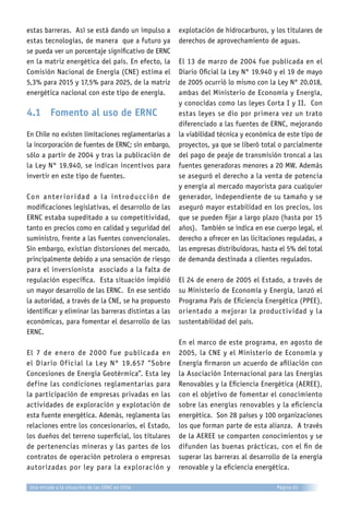 estas barreras. Así se está dando un impulso a
estas tecnologías, de manera que a futuro ya
se pueda ver un porcentaje significativo de ERNC
en la matriz energética del país. En efecto, la
Comisión Nacional de Energía (CNE) estima el
5,3% para 2015 y 17,5% para 2025, de la matriz
energética nacional con este tipo de energía.
4.1	 Fomento al uso de ERNC
En Chile no existen limitaciones reglamentarias a
la incorporación de fuentes de ERNC; sin embargo,
sólo a partir de 2004 y tras la publicación de
la Ley N° 19.940, se indican incentivos para
invertir en este tipo de fuentes.
Con anterioridad a la introducción de
modificaciones legislativas, el desarrollo de las
ERNC estaba supeditado a su competitividad,
tanto en precios como en calidad y seguridad del
suministro, frente a las fuentes convencionales.
Sin embargo, existían distorsiones del mercado,
principalmente debido a una sensación de riesgo
para el inversionista asociado a la falta de
regulación específica. Esta situación impidió
un mayor desarrollo de las ERNC. En ese sentido
la autoridad, a través de la CNE, se ha propuesto
identificar y eliminar las barreras distintas a las
económicas, para fomentar el desarrollo de las
ERNC.
El 7 de enero de 2000 fue publicada en
el Diario Oficial la Ley N° 19.657 “Sobre
Concesiones de Energía Geotérmica”. Esta ley
define las condiciones reglamentarias para
la participación de empresas privadas en las
actividades de exploración y explotación de
esta fuente energética. Además, reglamenta las
relaciones entre los concesionarios, el Estado,
los dueños del terreno superficial, los titulares
de pertenencias mineras y las partes de los
contratos de operación petrolera o empresas
autorizadas por ley para la exploración y
explotación de hidrocarburos, y los titulares de
derechos de aprovechamiento de aguas.
El 13 de marzo de 2004 fue publicada en el
Diario Oficial la Ley N° 19.940 y el 19 de mayo
de 2005 ocurrió lo mismo con la Ley N° 20.018,
ambas del Ministerio de Economía y Energía,
y conocidas como las leyes Corta I y II. Con
estas leyes se dio por primera vez un trato
diferenciado a las fuentes de ERNC, mejorando
la viabilidad técnica y económica de este tipo de
proyectos, ya que se liberó total o parcialmente
del pago de peaje de transmisión troncal a las
fuentes generadoras menores a 20 MW. Además
se aseguró el derecho a la venta de potencia
y energía al mercado mayorista para cualquier
generador, independiente de su tamaño y se
aseguró mayor estabilidad en los precios, los
que se pueden fijar a largo plazo (hasta por 15
años). También se indica en ese cuerpo legal, el
derecho a ofrecer en las licitaciones reguladas, a
las empresas distribuidoras, hasta el 5% del total
de demanda destinada a clientes regulados.
El 24 de enero de 2005 el Estado, a través de
su Ministerio de Economía y Energía, lanzó el
Programa País de Eficiencia Energética (PPEE),
orientado a mejorar la productividad y la
sustentabilidad del país.
En el marco de este programa, en agosto de
2005, la CNE y el Ministerio de Economía y
Energía firmaron un acuerdo de afiliación con
la Asociación Internacional para las Energías
Renovables y la Eficiencia Energética (AEREE),
con el objetivo de fomentar el conocimiento
sobre las energías renovables y la eficiencia
energética. Son 28 países y 100 organizaciones
los que forman parte de esta alianza. A través
de la AEREE se comparten conocimientos y se
difunden las buenas prácticas, con el fin de
superar las barreras al desarrollo de la energía
renovable y la eficiencia energética.
Página 61Una mirada a la situación de las ERNC en Chile
 