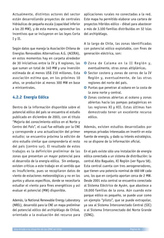 Actualmente, distintos actores del sector
están desarrollando proyectos de centrales
hidráulicas de pequeña escala (capacidad inferior
a los 20 MW), y de esta manera, aprovechar los
incentivos que se incluyeron en las leyes Corta
I y II.
Según datos que maneja la Asociación Chilena de
Energías Renovables Alternativas A.G. (ACERA),
en estos momentos hay en carpeta alrededor
de 30 iniciativas entre la IV y X regiones, las
que suman un total de 140 MW y una inversión
estimada de al menos US$ 210 millones. Esta
asociación estima que, en los próximos 10
años, se producirán al menos 300 MW en base
a minicentrales.
4.2.2	Energía Eólica
Dentro de la información disponible sobre el
potencial eólico del país se encuentra el estudio
publicado en diciembre de 2003, con el título
“Mejoría del conocimiento eólico en el Norte y
Centro del País”, el cual fue editado por la CNE
y corresponde a una actualización del primer
estudio; se encuentra próxima la edición de
otro estudio similar que comprendería el resto
del país (centro sur). El resultado de estos
trabajos es la definición preliminar de las
zonas que presentan un mayor potencial para
el desarrollo de la energía eólica. Sin embargo,
existen críticas a este trabajo en el sentido que
es insuficiente, pues se recopilaron datos de
viento de estaciones meteorológicas y no en los
puntos y alturas específicos, donde se necesitaría
estudiar el viento para fines energéticos y así
evaluar el potencial (MW) disponible.
Además, la National Renewable Energy Laboratory
(NREL), desarrolló para la CNE un mapa preliminar
del potencial eólico del archipiélago de Chiloé,
orientado a la evaluación del recurso para
aplicaciones rurales no conectadas a la red.
Este mapa ha permitido elaborar una cartera de
proyectos híbridos eólico - diésel para abastecer
a más de 3.100 familias distribuidas en 32 islas
del archipiélago.
A lo largo de Chile, las zonas identificadas
con potencial eólico explotable, con fines de
generación eléctrica, son:
b	Zona de Calama en la II Región y,
eventualmente, otras zonas altiplánicas.
b	Sector costero y zonas de cerros de la IV
Región y, eventualmente, de las otras
regiones del norte del país.
b	Puntas que penetran al océano en la costa de
la zona norte y central.
b	Zonas costeras abiertas al océano y zonas
abiertas hacia las pampas patagónicas en
las regiones XI y XII. Estas últimas han
demostrado tener un excelente recurso
eólico.
Además, existen estudios desarrollados por
empresas privadas interesadas en invertir en esta
fuente de energía, y dado su interés estratégico,
no se dispone de la información oficial.
En el país existe sólo una instalación de energía
eólica conectada a un sistema de distribución: la
central Alto Baguales, XI Región (ver figura 58).
Esta central cuenta con tres aerogeneradores,
que tienen una potencia nominal de 660 kW cada
uno, los que en conjunto aportan cerca de 2 MW.
Desde 2001 esta central se encuentra conectada
al Sistema Eléctrico de Aysén, que abastece a
19.000 familias de la zona. Aún cuando este
parque eólico es pequeño, se puede usar como
un ejemplo “piloto”, que se puede extrapolar,
ya sea al Sistema Interconectado Central (SIC)
o al Sistema Interconectado del Norte Grande
(SING).
Página 65Una mirada a la situación de las ERNC en Chile
 