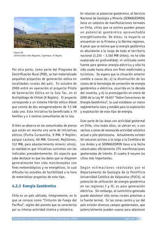 Figura 58.
Central eólica Alto Baguales, Coyhaique, XI Región.
Por otra parte, como parte del Programa de
Electrificación Rural (PER), se han materializado
pequeños proyectos de generación eólica en
localidades rurales del país. En octubre de
2000 entró en operación el proyecto Piloto
de Generación Eólica en la Isla Tac, en el
Archipiélago de Chiloé (X Región). El proyecto
corresponde a un sistema híbrido eólico-diésel
que consta de dos aerogeneradores de 7,5 kW
cada uno. Esta iniciativa ha beneficiado a 79
familias y a 3 centros comunitarios de la isla.
Si bien se observa en los comunicados de prensa
que están en marcha una serie de iniciativas
eólicas (Punta Curaumilla, 9 MW, V Región;
parque Lautaro, 60 MW, Coronel; Mejillones,
512 MW, para abastecimiento minero; otros),
la realidad es que iniciativas concretas son las
indicadas precedentemente. Un aspecto que
cabe destacar es que los datos que se disponen
generalmente han sido monitoreados con
fines meteorológicos y no energéticos, lo cual
dificulta los estudios de factibilidad a la hora
de materializar proyectos de este tipo.
4.2.3	Energía Geotérmica
Chile es un país ubicado, íntegramente, en lo
que se conoce como “Cinturón de Fuego del
Pacífico”, región del planeta que se caracteriza
por su intensa actividad sísmica y volcánica.
En relación al potencial geotérmico, el Servicio
Nacional de Geología y Minería (SERNAGEOMIN)
lleva un catastro de manifestaciones termales
en Chile, sitios que se estima pueden poseer
un potencial geotérmico aprovechable
energéticamente. De éstos, la mayoría se
encuentran en la Primera y la Décima regiones.
A pesar que se estima que la energía geotérmica
es abundante a lo largo de todo el territorio
nacional (1.235 – 3.350 MW útiles), no ha sido
explorada en profundidad, ni utilizada como
fuente para generar energía eléctrica y sólo ha
sido usada hasta ahora con fines medicinales y
turísticos. Se espera que la situación anterior
cambie a causa de: a) la disminución de los
costos de la tecnología de conversión de energía
geotérmica a eléctrica, ocurrida en la década
del noventa, y b) la promulgación en enero de
2000 de la Ley Nº 19.657 “Sobre Concesiones de
Energía Geotérmica”, la cual establece un marco
reglamentario claro y estable para la exploración
y explotación de este tipo de energía.
Gran parte de las áreas con actividad geotermal
en Chile, sino todas ellas, se ubican en, o son
vecinas a zonas de reconocida actividad volcánica
actual o plio-pleistocena. Actualmente existen
50 volcanes activos a lo largo a la Cordillera de
Los Andes y el SERNAGEOMIN lleva a la fecha
catastradas oficialmente 275 manifestaciones
geotermales de interés. El cuadro 9 resume los
sitios más importantes.
Según estimaciones realizadas por el
Departamento de Geología de la Pontificia
Universidad Católica de Valparaíso (PUCV), el
potencial de utilización de energía geotérmica
en las regiones I y II, es para generación
eléctrica. Sin embargo, el suministro generado
puede abastecer sólo zonas rurales próximas a
la fuente termal. En las zonas centro y sur del
país existen diversos campos geotermales, que
potencialmente pueden usarse para abastecer
Introducción a las Energías Renovables no Convencionales (ERNC) Página 66
 