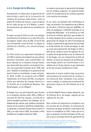 4.2.4	Energía de la Biomasa
Actualmente se utiliza para la generación de
electricidad a partir de la incineración de
residuos de procesos industriales, como la
quema de cortezas de troncos, y para el aporte
de las redes de gas en la V Región, a partir
de emanaciones que salen de los vertederos de
basura.
El mayor uso que en Chile se le da a las energías
provenientes de biomasa es la electrificación
de hogares. Según cifras de CNE, el 50,1% del
uso corresponde a esta función. Le siguen la
calefacción (36,8%) y las comunicaciones
(11,6%).
En Chile existe una capacidad instalada de
153 MW en plantas termoeléctricas que utilizan
desechos forestales como combustible. Un
buen ejemplo es la empresa Energía Verde,
que desarrolló dos plantas termoeléctricas,
con una capacidad instalada de 8,7 MW cada
una5
. También es utilizada en la generación de
electricidad en localidades rurales aisladas.
En 1999, la CNE, en conjunto con el PNUD,
implementó, en el marco del PER, un proyecto
piloto que abastece de energía eléctrica a
31 familias de la localidad de Metahue, Isla
Butachauques, en la X Región6
.
El biogás tuvo una participación que alcanzó
en su momento máximo (años 1995 y 1996) un
consumo de 339 Tcal anuales, un 0,2% de la
matriz energética primaria. Sin embargo, con la
llegada del gas natural, que conllevó una baja de
precios de la energía y beneficios ambientales,
su demanda y consumo decayó hasta 0,01% en
2001 y un valor nulo en 2002, de acuerdo a cifras
del Balance Energético Nacional 2002.
La materia prima para la generación de biogás
son los residuos orgánicos. Un especial interés
existe en el potencial de los residuos agrícolas
y las excretas de animales.
Es así como, por ejemplo sólo refiriéndose al
trigo, de acuerdo a las estadísticas de la Oficina
de Estudios y Políticas Agrarias (ODEPA), en
Chile se produjeron 1.918.492 toneladas en la
temporada 2003/2004. Si se estima en un 50%
la masa de residuos agrícolas que quedan en
el campo después de la cosecha y una tasa de
generación de biogás de 100 m3
/tonelada de
residuo, el potencial de generación de esta masa
es de 96 millones de m3
/año de biogás. Si sólo
se usara para generación de biogás el 30% y
40% de los residuos entre las regiones VI y X,
el potencial de generación es de 33 millones de
m3
de biogás, con una composición de 65% de
metano. A través de procesos de purificación,
este biogás podría ser transformado a 21,7
millones de m3
de gas natural, lo que representa
el 5% del consumo residencial en Chile.
Aplicando el mismo análisis bajo escenarios
conservadores de recolección de residuos a
los cultivos de maíz, remolacha, arroz, poroto,
avena y cebada, se calcula que el potencial de
generación total es de 122 millones de m3
de
biogás.
La Octava Región tiene el mayor potencial, con
32 millones de m3
de biogás, seguida por las
regiones IX, VI y VII.
Otro residuo de importancia energética son
las excretas de los animales. El inventario de
emisiones de gases de efecto invernadero del
sector no energético en Chile, indica que en el
país se producen 517.010 toneladas de CH4
por
año y que la principal fuente de generación de
5 Las plantas se ubican en Constitución y Laja (VII y VIII regiones, respectivamente) y operan con aserrín y corteza de pino.
6 Forcano, N. 2003. Removal of barriers to the use of renewable energy sources for rural electrification in Chile. Master thesis in
technology and policy. Engineering systems division. Massachusetts Institute for Technology (MIT). 95 p.
Introducción a las Energías Renovables no Convencionales (ERNC) Página 68
 