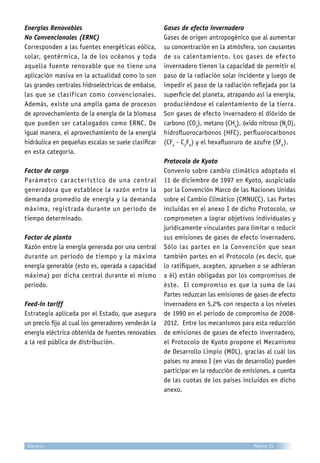 Energías Renovables
No Convencionales (ERNC)
Corresponden a las fuentes energéticas eólica,
solar, geotérmica, la de los océanos y toda
aquella fuente renovable que no tiene una
aplicación masiva en la actualidad como lo son
las grandes centrales hidroeléctricas de embalse,
las que se clasifican como convencionales.
Además, existe una amplia gama de procesos
de aprovechamiento de la energía de la biomasa
que pueden ser catalogados como ERNC. De
igual manera, el aprovechamiento de la energía
hidráulica en pequeñas escalas se suele clasificar
en esta categoría.
Factor de carga
Parámetro característico de una central
generadora que establece la razón entre la
demanda promedio de energía y la demanda
máxima, registrada durante un período de
tiempo determinado.
Factor de planta
Razón entre la energía generada por una central
durante un período de tiempo y la máxima
energía generable (esto es, operada a capacidad
máxima) por dicha central durante el mismo
período.
Feed-in tariff
Estrategia aplicada por el Estado, que asegura
un precio fijo al cual los generadores venderán la
energía eléctrica obtenida de fuentes renovables
a la red pública de distribución.
Gases de efecto invernadero
Gases de origen antropogénico que al aumentar
su concentración en la atmósfera, son causantes
de su calentamiento. Los gases de efecto
invernadero tienen la capacidad de permitir el
paso de la radiación solar incidente y luego de
impedir el paso de la radiación reflejada por la
superficie del planeta, atrapando así la energía,
produciéndose el calentamiento de la tierra.
Son gases de efecto invernadero el dióxido de
carbono (CO2
), metano (CH4
), óxido nitroso (N2
O),
hidrofluorocarbonos (HFC), perfluorocarbonos
(CF4
- C2
F6
) y el hexafluoruro de azufre (SF6
).
Protocolo de Kyoto
Convenio sobre cambio climático adoptado el
11 de diciembre de 1997 en Kyoto, auspiciado
por la Convención Marco de las Naciones Unidas
sobre el Cambio Climático (CMNUCC). Las Partes
incluidas en el anexo I de dicho Protocolo, se
comprometen a lograr objetivos individuales y
jurídicamente vinculantes para limitar o reducir
sus emisiones de gases de efecto invernadero.
Sólo las partes en la Convención que sean
también partes en el Protocolo (es decir, que
lo ratifiquen, acepten, aprueben o se adhieran
a él) están obligadas por los compromisos de
éste. El compromiso es que la suma de las
Partes reduzcan las emisiones de gases de efecto
invernadero en 5,2% con respecto a los niveles
de 1990 en el periodo de compromiso de 2008-
2012. Entre los mecanismos para esta reducción
de emisiones de gases de efecto invernadero,
el Protocolo de Kyoto propone el Mecanismo
de Desarrollo Limpio (MDL), gracias al cuál los
países no anexo I (en vías de desarrollo) pueden
participar en la reducción de emisiones, a cuenta
de las cuotas de los países incluidos en dicho
anexo.
Página 75Glosario
 